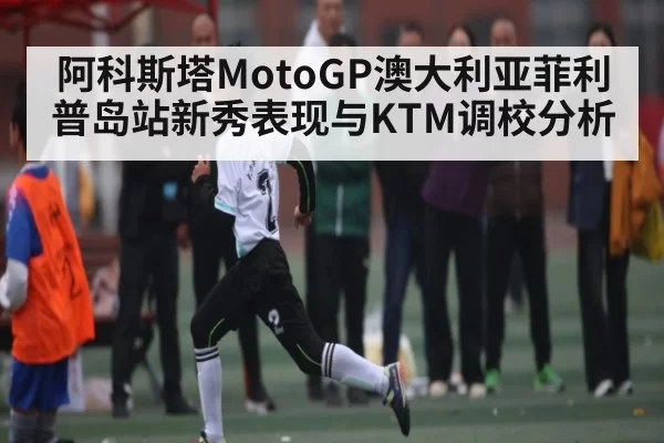 阿科斯塔MotoGP澳大利亚菲利普岛站新秀表现与KTM调校分析（dbdianjing）