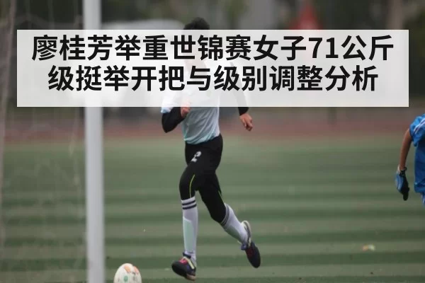 廖桂芳举重世锦赛女子71公斤级挺举开把与级别调整分析（dbdianjing）